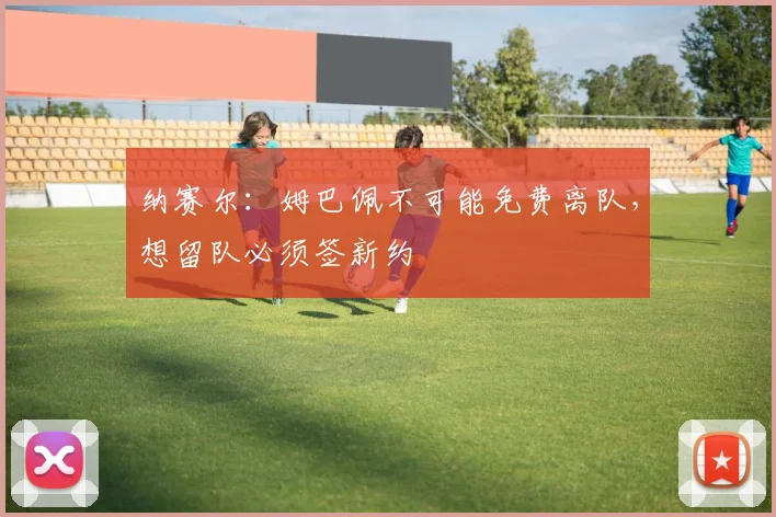 纳赛尔：姆巴佩不可能免费离队，想留队必须签新约