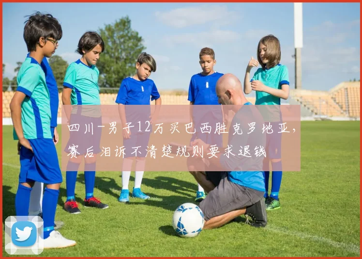 四川-男子12万买巴西胜克罗地亚，赛后泪诉不清楚规则要求退钱