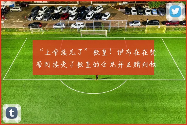 “上帝接见了”教皇！伊布在在梵蒂冈接受了教皇的会见并互赠利物