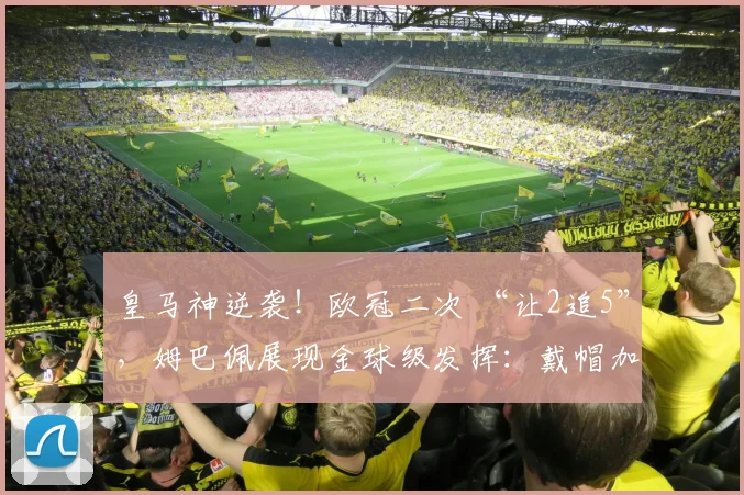 皇马神逆袭！欧冠二次 “让2追5”，姆巴佩展现金球级发挥：戴帽加一条龙