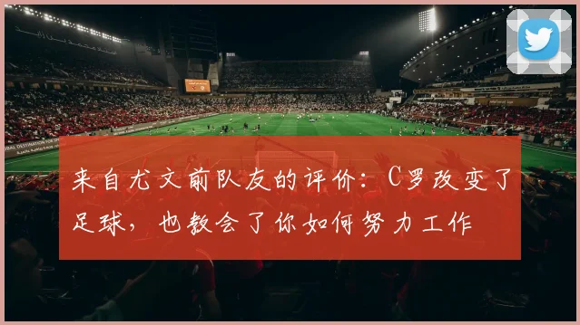 来自尤文前队友的评价：C罗改变了足球，也教会了你如何努力工作