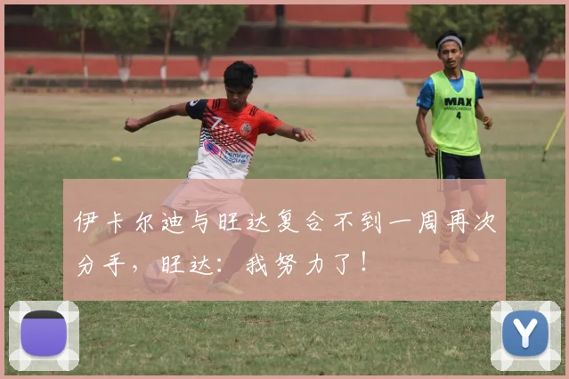 伊卡尔迪与旺达复合不到一周再次分手，旺达：我努力了！