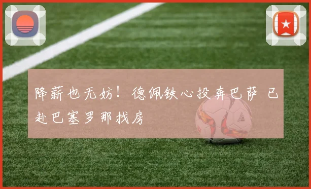 降薪也无妨！德佩铁心投奔巴萨 已赴巴塞罗那找房