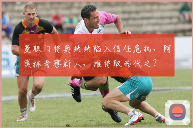 曼联门将奥纳纳陷入信任危机，阿莫林考察新人，谁将取而代之？