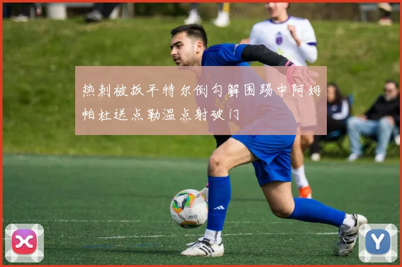 热刺被扳平特尔倒勾解围踢中阿姆帕杜送点勒温点射破门