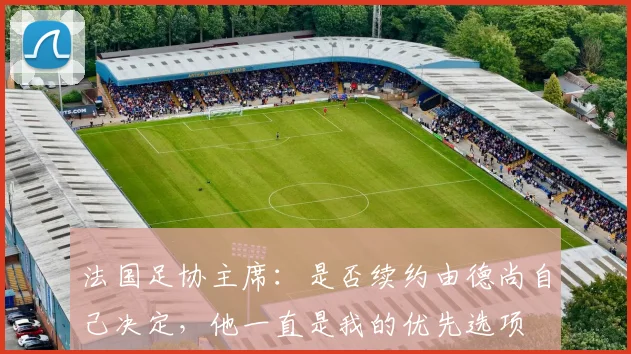 法国足协主席：是否续约由德尚自己决定，他一直是我的优先选项