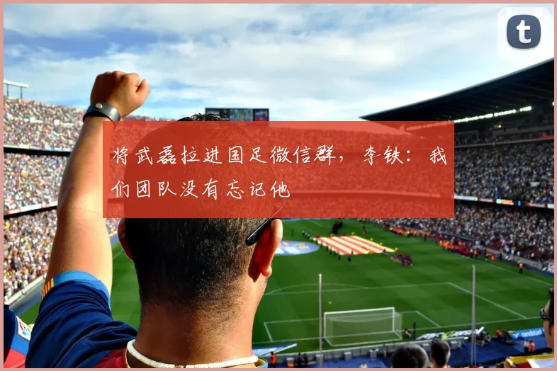 将武磊拉进国足微信群，李铁：我们团队没有忘记他