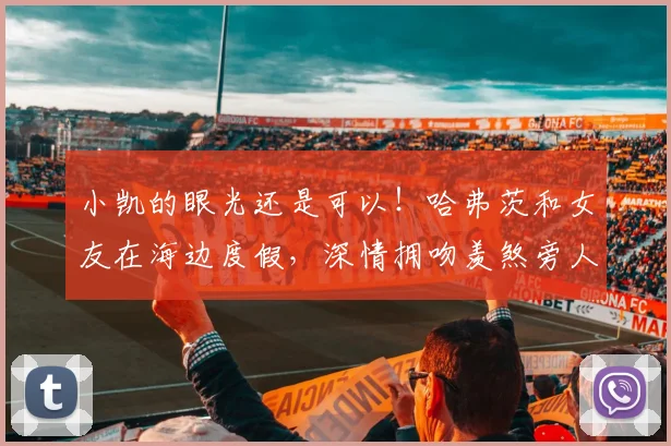 小凯的眼光还是可以！哈弗茨和女友在海边度假，深情拥吻羡煞旁人