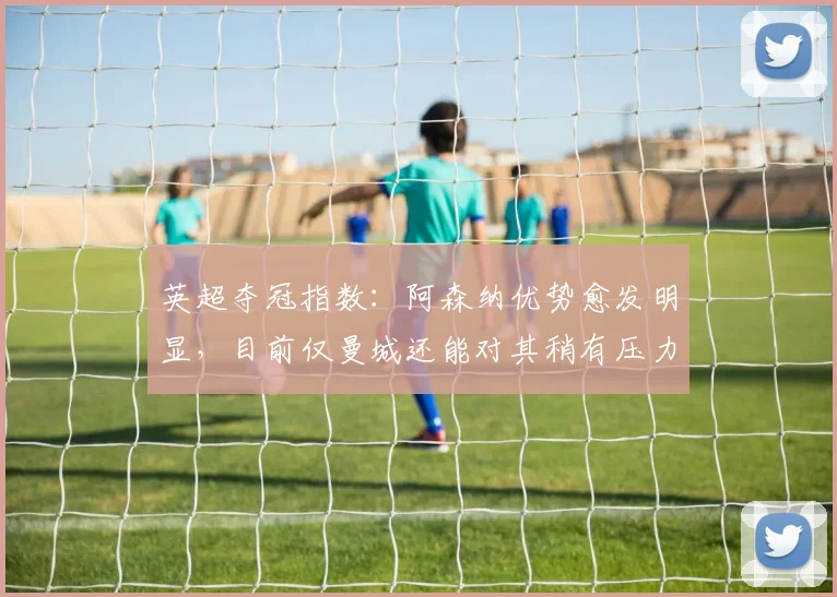 英超夺冠指数：阿森纳优势愈发明显，目前仅曼城还能对其稍有压力