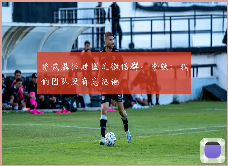 将武磊拉进国足微信群，李铁：我们团队没有忘记他