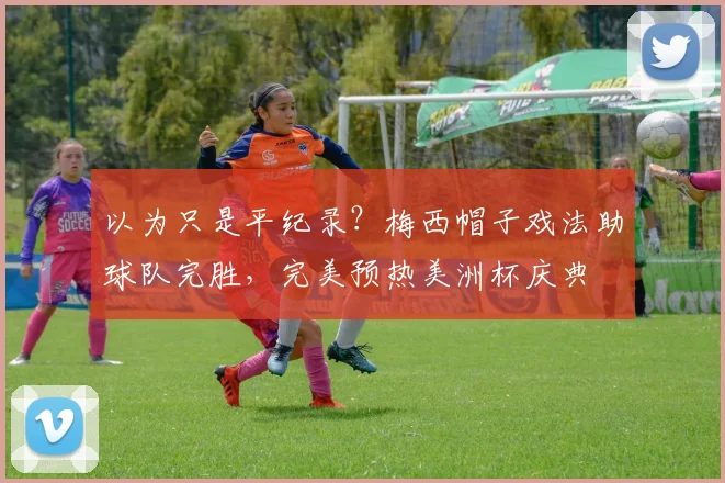 以为只是平纪录？梅西帽子戏法助球队完胜，完美预热美洲杯庆典