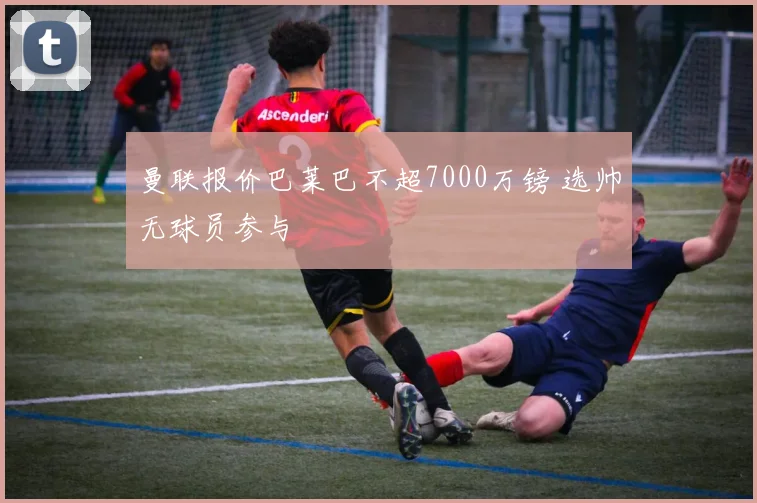曼联报价巴莱巴不超7000万镑 选帅无球员参与