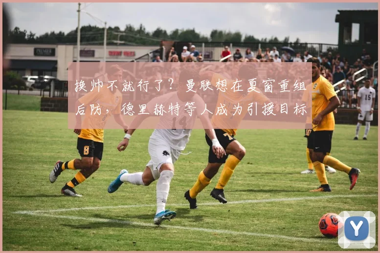 换帅不就行了？曼联想在夏窗重组后防，德里赫特等人成为引援目标