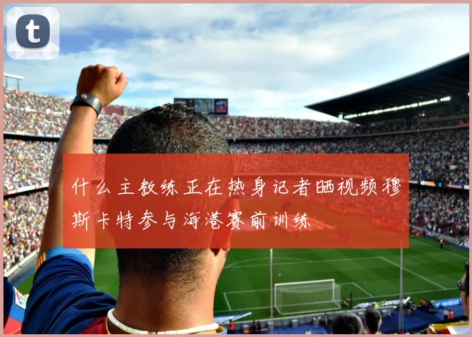 什么主教练正在热身记者晒视频穆斯卡特参与海港赛前训练