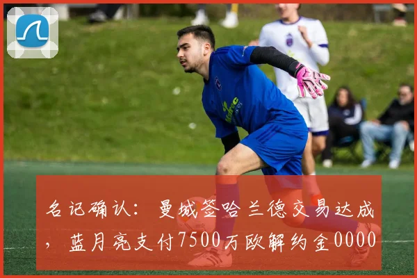名记确认：曼城签哈兰德交易达成，蓝月亮支付7500万欧解约金0000644