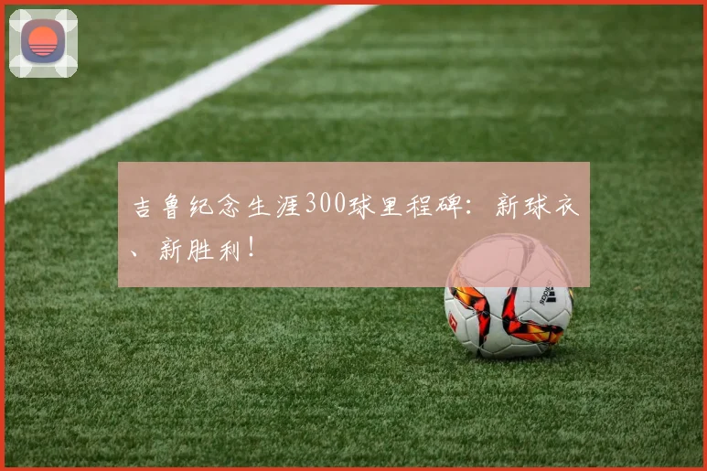 吉鲁纪念生涯300球里程碑：新球衣、新胜利！