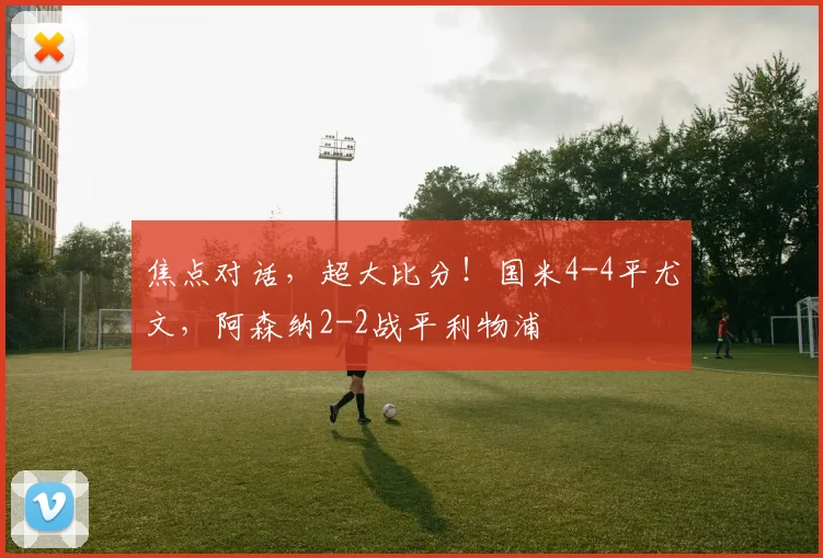 焦点对话，超大比分！国米4-4平尤文，阿森纳2-2战平利物浦