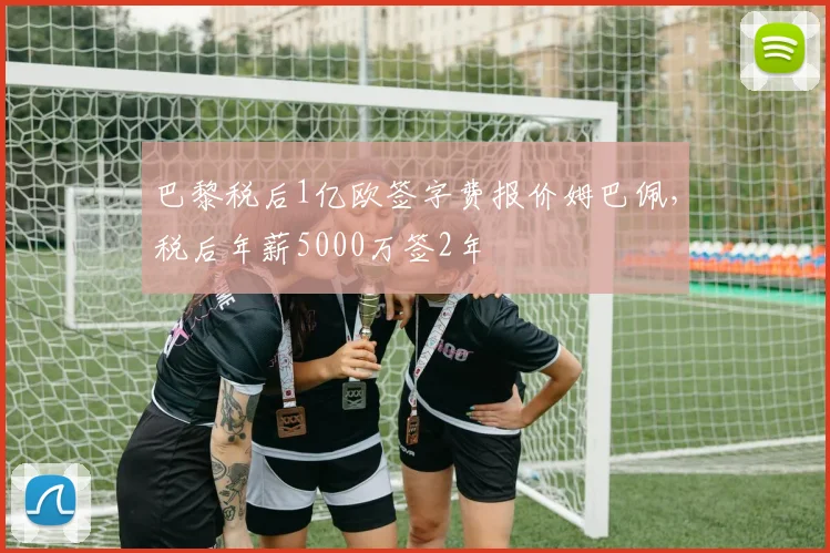 巴黎税后1亿欧签字费报价姆巴佩，税后年薪5000万签2年