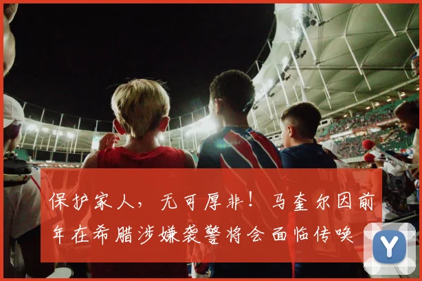 保护家人，无可厚非！马奎尔因前年在希腊涉嫌袭警将会面临传唤