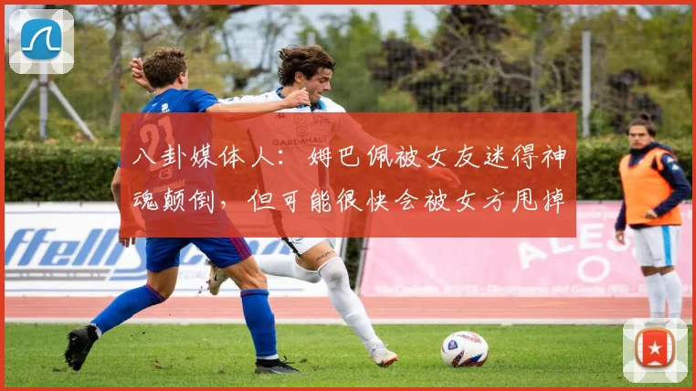 八卦媒体人：姆巴佩被女友迷得神魂颠倒，但可能很快会被女方甩掉