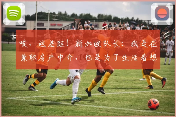 唉，这差距！新加坡队长：我是在兼职房产中介，也是为了生活着想