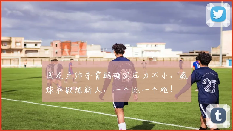 国足主帅李霄鹏确实压力不小，赢球和锻炼新人，一个比一个难！