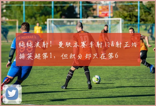 纯纯浪射！曼联本赛季射门&射正均排英超第1，但积分却只在第6