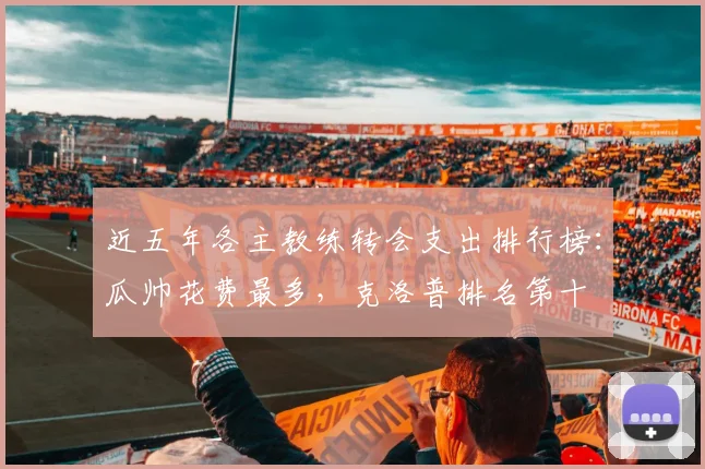 近五年各主教练转会支出排行榜：瓜帅花费最多，克洛普排名第十