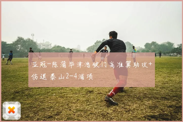 亚冠-陈蒲毕津浩破门高准翼助攻+伤退 泰山2-4浦项