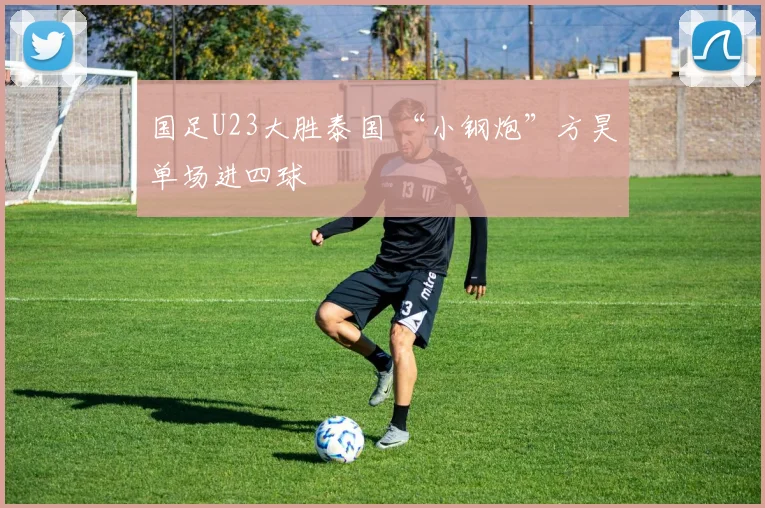 国足U23大胜泰国 “小钢炮”方昊单场进四球