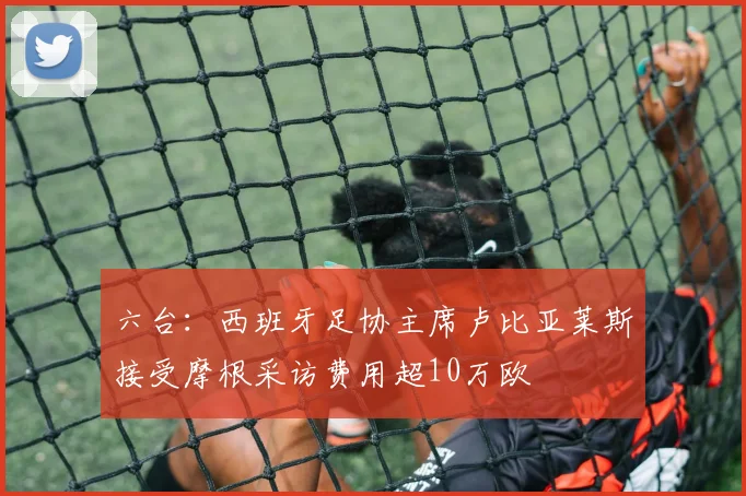 六台：西班牙足协主席卢比亚莱斯接受摩根采访费用超10万欧