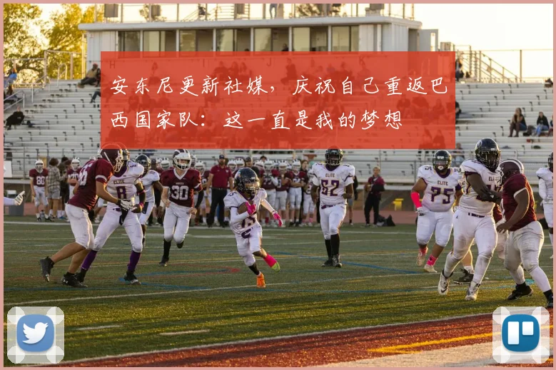 安东尼更新社媒，庆祝自己重返巴西国家队：这一直是我的梦想
