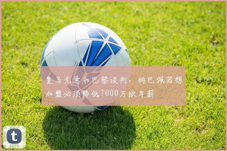 皇马无意和巴黎谈判，姆巴佩若想加盟必须降低7000万欧年薪