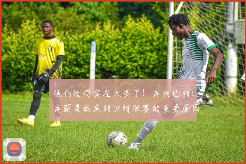 他们给得实在太多了！库利巴利：高薪是我来到沙特联赛的重要原因
