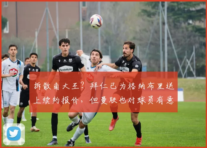 拆散南大王？拜仁已为格纳布里送上续约报价，但曼联也对球员有意