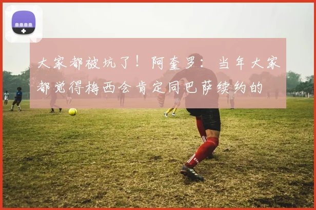 大家都被坑了！阿奎罗：当年大家都觉得梅西会肯定同巴萨续约的