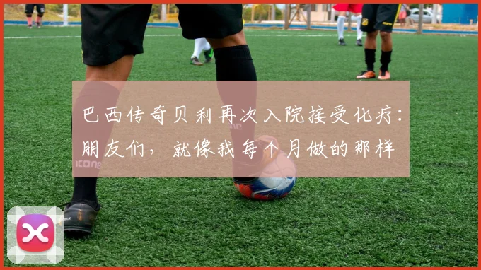 巴西传奇贝利再次入院接受化疗：朋友们，就像我每个月做的那样