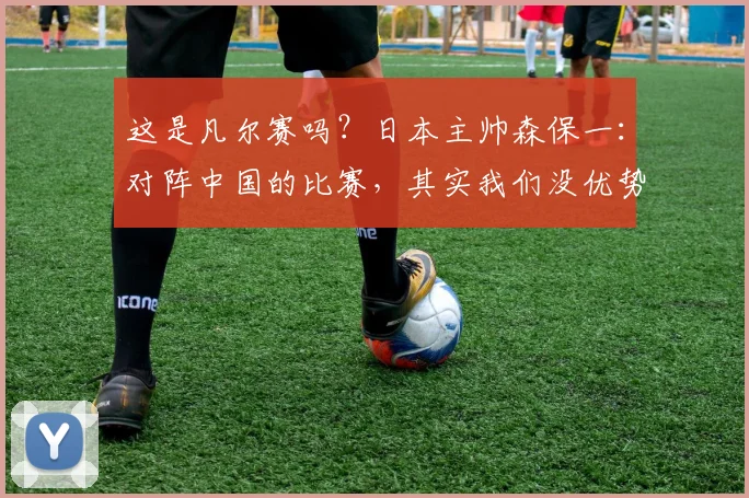 这是凡尔赛吗？日本主帅森保一：对阵中国的比赛，其实我们没优势
