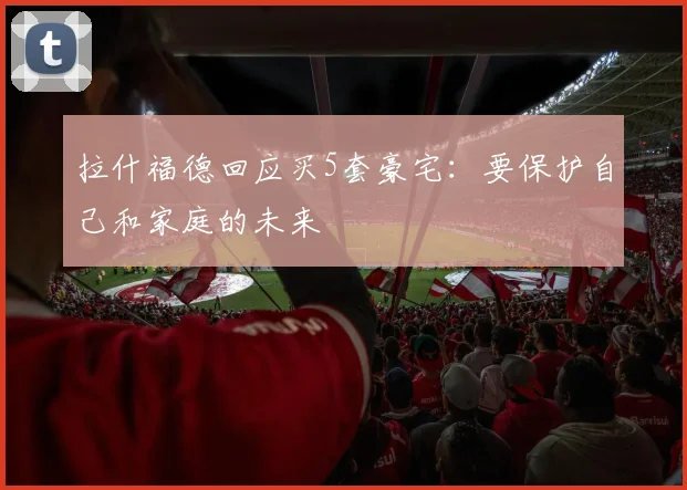 拉什福德回应买5套豪宅：要保护自己和家庭的未来