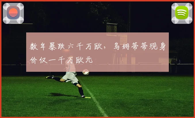 数年暴跌六千万欧，乌姆蒂蒂现身价仅一千万欧元