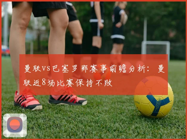 曼联vs巴塞罗那赛事前瞻分析：曼联近8场比赛保持不败