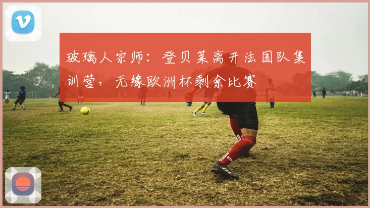 玻璃人宗师：登贝莱离开法国队集训营，无缘欧洲杯剩余比赛