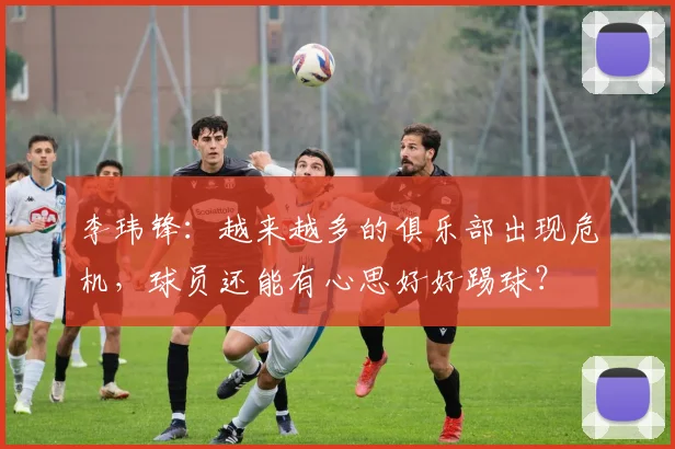 李玮锋：越来越多的俱乐部出现危机，球员还能有心思好好踢球？